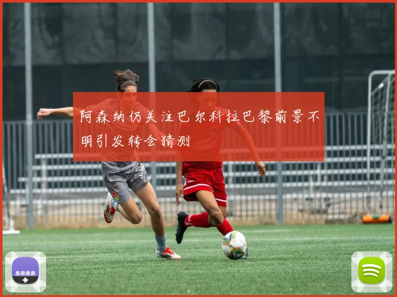 阿森纳仍关注巴尔科拉巴黎前景不明引发转会猜测