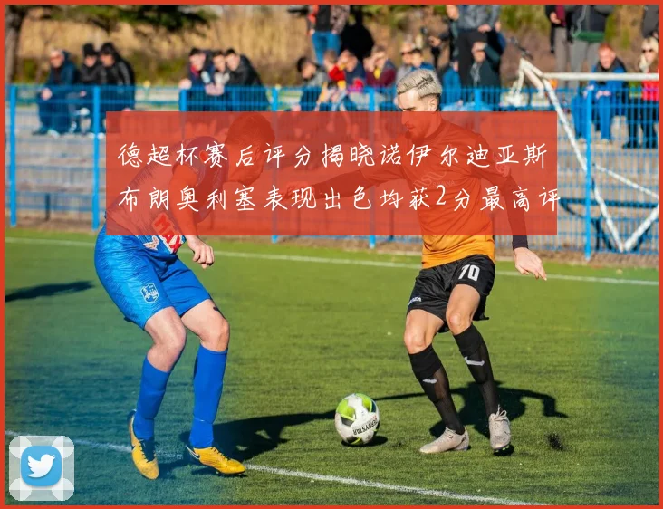 德超杯赛后评分揭晓诺伊尔迪亚斯布朗奥利塞表现出色均获2分最高评价